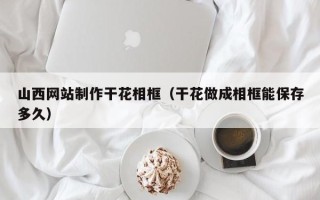 楚雄山西网站制作干花相框（干花做成相框能保存多久）