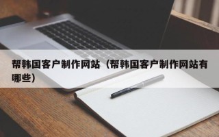 楚雄帮韩国客户制作网站（帮韩国客户制作网站有哪些）